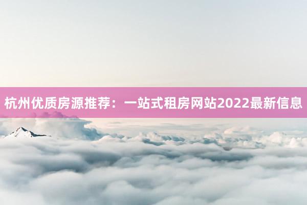 杭州优质房源推荐：一站式租房网站2022最新信息